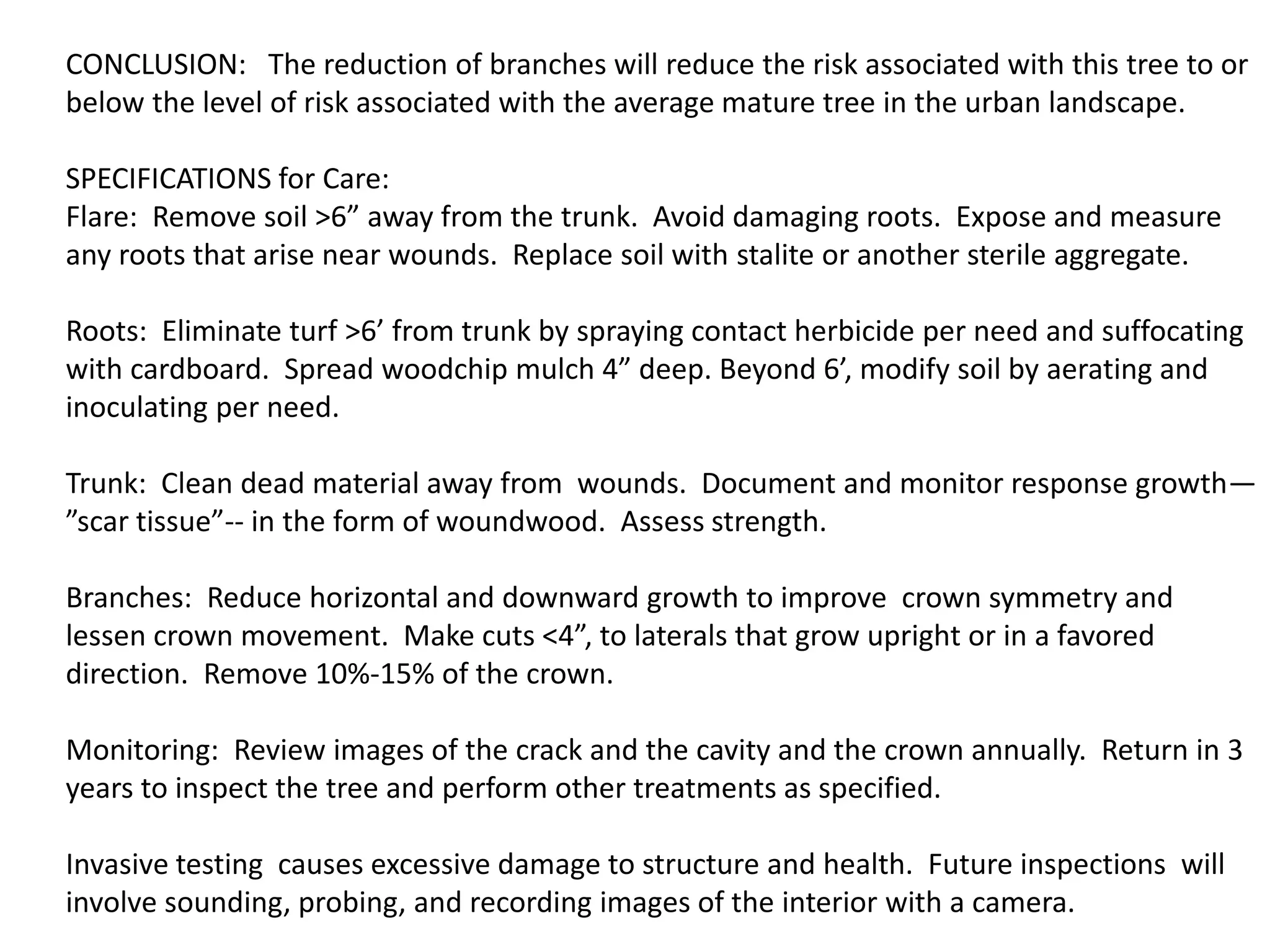 CONCLUSION: The reduction of branches will reduce the risk associated with this tree to or
below the level of risk associated with the average mature tree in the urban landscape.
SPECIFICATIONS for Care:
Flare: Remove soil >6” away from the trunk. Avoid damaging roots. Expose and measure
any roots that arise near wounds. Replace soil with stalite or another sterile aggregate.
Roots: Eliminate turf >6’ from trunk by spraying contact herbicide per need and suffocating
with cardboard. Spread woodchip mulch 4” deep. Beyond 6’, modify soil by aerating and
inoculating per need.
Trunk: Clean dead material away from wounds. Document and monitor response growth—
”scar tissue”-- in the form of woundwood. Assess strength.
Branches: Reduce horizontal and downward growth to improve crown symmetry and
lessen crown movement. Make cuts <4”, to laterals that grow upright or in a favored
direction. Remove 10%-15% of the crown.
Monitoring: Review images of the crack and the cavity and the crown annually. Return in 3
years to inspect the tree and perform other treatments as specified.
Invasive testing causes excessive damage to structure and health. Future inspections will
involve sounding, probing, and recording images of the interior with a camera.
 