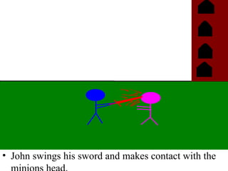 John swings his sword and makes contact with the  minions head. 