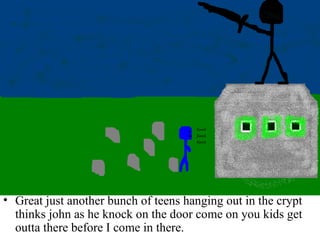 Great just another bunch of teens hanging out in the crypt thinks john as he knock on the door come on you kids get outta there before I come in there. 