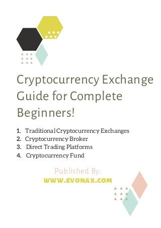 Cryptocurrency Exchange
Guide for Complete
Beginners!
1.       Traditional Cryptocurrency Exchanges
2.       Cryptocurrency Broker
3.       Direct Trading Platforms
4.     Cryptocurrency Fund
Published By:
www.evonax.com
 