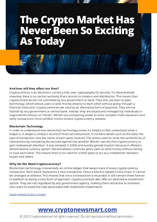 www.cryptonewsmart.com


© 2021Cryptonewsmart All rights reserved. Do not reproduce without permission.
And how will they affect our lives?
Cryptocurrency is an electronic currency that uses cryptography for security. It’s decentralized,
meaning there is no central authority that controls its creation and distribution. This means that
cryptocurrencies are not controlled by any government or bank. They also use peer-to-peer
technology, which allows users to send money directly to each other without going through a
financial institution. Cryptocurrencies are used as an alternative form of payment. They are not
backed by any government or central bank. Instead, they are issued and managed by individuals or
organizations known as “miners.” Miners use computing power to solve complex math equations and
verify transactions. Once verified, miners receive cryptocurrency rewards.
Blockchain Technology
In order to understand how blockchain technology works, it’s helpful to first understand what a
ledger is. A ledger is simply a record of financial transactions. It contains details such as the date, the
type of transaction, and the name of each party involved. This allows users to verify the authenticity of
transactions by comparing the records against one another. Bitcoin was the first cryptocurrency to
gain widespread attention. It was released in 2008 and quickly gained traction because it offered a
decentralized currency system. Decentralized currencies allow users to send money without having
to trust each other. This means there is no need for a third party to act as a middleman between
buyers and sellers.
Why Do We Need Cryptocurrency?
Blockchain technology is essentially an online ledger that keeps track of every cryptocurrency
transaction. Each block represents a new transaction. Once a block is added to the chain, it cannot
be changed or deleted. This means that once a transaction is recorded, it will remain there forever.
In addition to being a new form of payment, cryptocurrencies also offer an alternative investment
option. They are not regulated by any government agency, making them attractive to investors
who want to avoid the risks associated with traditional investments.
Learn where to buy crypto
The Crypto Market Has
Never Been So Exciting
As Today
 