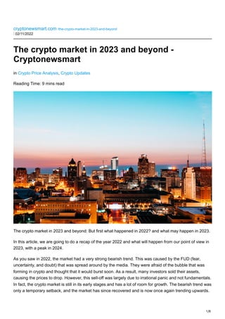 1/8
cryptonewsmart.com /the-crypto-market-in-2023-and-beyond
⋮ 02/11/2022
The crypto market in 2023 and beyond -
Cryptonewsmart
in Crypto Price Analysis, Crypto Updates
Reading Time: 9 mins read
The crypto market in 2023 and beyond: But first what happened in 2022? and what may happen in 2023.
In this article, we are going to do a recap of the year 2022 and what will happen from our point of view in
2023, with a peak in 2024.
As you saw in 2022, the market had a very strong bearish trend. This was caused by the FUD (fear,
uncertainty, and doubt) that was spread around by the media. They were afraid of the bubble that was
forming in crypto and thought that it would burst soon. As a result, many investors sold their assets,
causing the prices to drop. However, this sell-off was largely due to irrational panic and not fundamentals.
In fact, the crypto market is still in its early stages and has a lot of room for growth. The bearish trend was
only a temporary setback, and the market has since recovered and is now once again trending upwards.
 