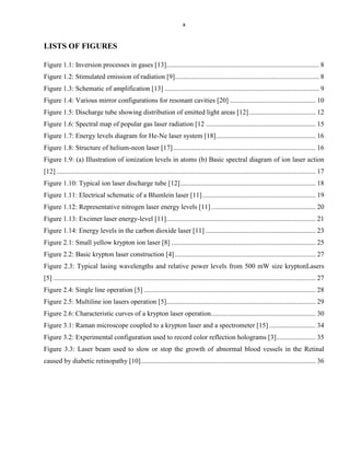 x

LISTS OF FIGURES
Figure 1.1: Inversion processes in gases [13]......................................................................................... 8
Figure 1.2: Stimulated emission of radiation [9] .................................................................................... 8
Figure 1.3: Schematic of amplification [13] .......................................................................................... 9
Figure 1.4: Various mirror configurations for resonant cavities [20] .................................................. 10
Figure 1.5: Discharge tube showing distribution of emitted light areas [12] ....................................... 12
Figure 1.6: Spectral map of popular gas laser radiation [12 ................................................................ 15
Figure 1.7: Energy levels diagram for He-Ne laser system [18] .......................................................... 16
Figure 1.8: Structure of helium-neon laser [17] ................................................................................... 16
Figure 1.9: (a) Illustration of ionization levels in atoms (b) Basic spectral diagram of ion laser action
[12] ....................................................................................................................................................... 17
Figure 1.10: Typical ion laser discharge tube [12] ............................................................................... 18
Figure 1.11: Electrical schematic of a Blumlein laser [11] .................................................................. 19
Figure 1.12: Representative nitrogen laser energy levels [11] ............................................................. 20
Figure 1.13: Excimer laser energy-level [11] ....................................................................................... 21
Figure 1.14: Energy levels in the carbon dioxide laser [11] ................................................................ 23
Figure 2.1: Small yellow krypton ion laser [8] .................................................................................... 25
Figure 2.2: Basic krypton laser construction [4] .................................................................................. 27
Figure 2.3: Typical lasing wavelengths and relative power levels from 500 mW size kryptonLasers
[5] ......................................................................................................................................................... 27
Figure 2.4: Single line operation [5] .................................................................................................... 28
Figure 2.5: Multiline ion lasers operation [5]....................................................................................... 29
Figure 2.6: Characteristic curves of a krypton laser operation ............................................................. 30
Figure 3.1: Raman microscope coupled to a krypton laser and a spectrometer [15] ........................... 34
Figure 3.2: Experimental configuration used to record color reflection holograms [3]....................... 35
Figure 3.3: Laser beam used to slow or stop the growth of abnormal blood vessels in the Retinal
caused by diabetic retinopathy [10]...................................................................................................... 36

 