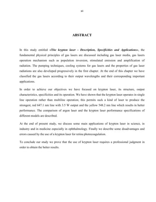 xii

ABSTRACT

In this study entitled «The krypton laser - Description, Specificities and Applications», the
fundamental physical principles of gas lasers are discussed including gas laser media, gas lasers
operation mechanism such as population inversion, stimulated emission and amplification of
radiation. The pumping techniques, cooling systems for gas lasers and the properties of gas laser
radiations are also developed progressively in the first chapter. At the end of this chapter we have
classified the gas lasers according to their output wavelengths and their corresponding important
applications.
In order to achieve our objectives we have focused on krypton laser, its structure, output
characteristics, specificities and its operation. We have shown that the krypton laser operates in single
line operation rather than multiline operation; this permits suck a kind of laser to produce the
strongest, red 647.1 nm line with 3.5 W output and the yellow 548.2 nm line which results in better
performance. The comparison of argon laser and the krypton laser performance specifications of
different models are described.
At the end of present study, we discuss some main applications of krypton laser in science, in
industry and in medicine especially in ophthalmology. Finally we describe some disadvantages and
errors caused by the use of a krypton laser for retina photocoagulation.
To conclude our study we prove that the use of krypton laser requires a professional judgment in
order to obtain the better results.

 