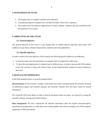 2

4. HYPOTHESES OF STUDY
 The krypton laser is a modern scientific tool in Research
 A detailed description of krypton laser can help the reader to know how it operates.
 The krypton laser has numerous applications in science, industry, medicine and may contribute to the
development of our country.

5. OBJECTIVES OF THE STUDY
5.1. General objective
The general objective of this work is to get enough skills on modern physics especially about lasers with
emphasize on gas lasers common characteristics, operation and some applications.

5.2. Specific objectives
In order to achieve the main objective of this research, the following specific objectives are addressed:
1. To describe and to show the specificities of a krypton laser in comparison to other lasers
2.

To show the main applications of a krypton laser in different areas; in order to motivate the NUR students
to have the curiosity of using such a kind of laser, for providing the better solutions to many problems in
short time.

6. RESEACH METHODOLOGY
In this final graduate project we used the methods below:
Documentation: In this research a number of documents have been consulted during this research, focusing
on publications, papers and scientific journals; and electronic websites have also been visited for related
information.
We visited the NUR main library in order to read the documents about our topics, use internet by visiting the
scientific websites existing at the NUR E-library.
Data management: We have summarized all collected information about the krypton laser-description,
specificities and applications, to make them more understandable and written according to the NUR academic
regulations on BSc dissertations.

 