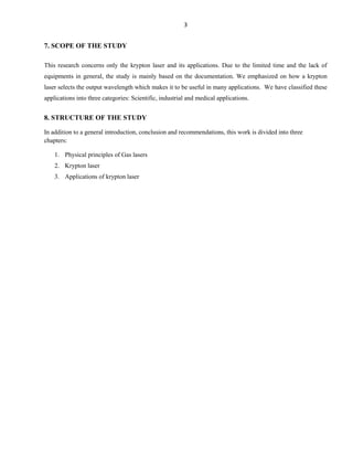3

7. SCOPE OF THE STUDY
This research concerns only the krypton laser and its applications. Due to the limited time and the lack of
equipments in general, the study is mainly based on the documentation. We emphasized on how a krypton
laser selects the output wavelength which makes it to be useful in many applications. We have classified these
applications into three categories: Scientific, industrial and medical applications.

8. STRUCTURE OF THE STUDY
In addition to a general introduction, conclusion and recommendations, this work is divided into three
chapters:
1. Physical principles of Gas lasers
2. Krypton laser
3. Applications of krypton laser

 