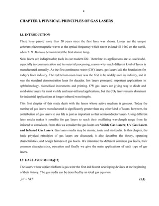 4

CHAPTER I. PHYSICAL PRINCIPLES OF GAS LASERS

I.1. INTRODUCTION
There have passed more than 50 years since the first laser was shown. Lasers are the unique
coherent electromagnetic waves at the optical frequency which never existed till 1960 on the world,
when T. H. Maiman demonstrated the first atomic lamp.
Now lasers are indispensable tools in our modern life. Therefore its applications are so successful,
especially in communication and in material processing, reason why much different kind of lasers is
manufactured annually. As the first continuous-wave (CW) lasers, gas lasers laid the foundation for
today’s laser industry. The red helium-neon laser was the first to be widely used in industry, and it
was the standard demonstration laser for decades. Ion lasers pioneered important applications in
ophthalmology, biomedical instruments and printing. CW gas lasers are giving way to diode and
solid-state lasers for most visible and near-infrared applications, but the CO2 laser remains dominant
for industrial applications at longer infrared wavelengths.
This first chapter of this study deals with the lasers whose active medium is gaseous. Today the
number of gas lasers manufactured is significantly greater than any other kind of lasers; however, the
contribution of gas lasers to our life is just as important as that semiconductor lasers. Using different
laser media makes it possible for gas lasers to reach their oscillating wavelength range from far
infrared to ultraviolet. From this we consider the gas lasers are Visible Gas Lasers; UV Gas Lasers
and Infrared Gas Lasers. Gas lasers media may be atomic, ionic and molecular. In this chapter, the
basic physical principles of gas lasers are discussed; it also describes the theory, operating
characteristics, and design features of gas lasers. We introduce the different common gas lasers, their
common characteristics, operation and finally we give the main applications of each type of gas
lasers.
I.2. GAS LASER MEDIA 12
The lasers whose active medium is gas were the first and fastest developing devices at the beginning
of their history. The gas media can be described by an ideal gas equation:

pV

NkT

(1.1)

 