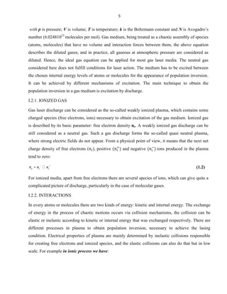 5

with p is pressure; V is volume; T is temperature; k is the Boltzmann constant and N is Avogadro’s
number (6.02481023 molecules per mol). Gas medium, being treated as a chaotic assembly of species
(atoms, molecules) that have no volume and interaction forces between them, the above equation
describes the diluted gases; and in practice, all gaseous at atmospheric pressure are considered as
diluted. Hence, the ideal gas equation can be applied for most gas laser media. The neutral gas
considered here does not fulfill conditions for laser action. The medium has to be excited between
the chosen internal energy levels of atoms or molecules for the appearance of population inversion.
It can be achieved by different mechanisms of excitation. The main technique to obtain the
population inversion in a gas medium is excitation by discharge.
I.2.1. IONIZED GAS
Gas laser discharge can be considered as the so-called weakly ionized plasma, which contains some
charged species (free electrons, ions) necessary to obtain excitation of the gas medium. Ionized gas
is described by its basic parameter: free electron density ne. A weakly ionized gas discharge can be
still considered as a neutral gas. Such a gas discharge forms the so-called quasi neutral plasma,
where strong electric fields do not appear. From a physical point of view, it means that the next net
charge density of free electrons ( ), positive

and negative

ions produced in the plasma

tend to zero:

ne ni  ni

(1.2)

For ionized media, apart from free electrons there are several species of ions, which can give quite a
complicated picture of discharge, particularly in the case of molecular gases.
I.2.2. INTERACTIONS
In every atoms or molecules there are two kinds of energy: kinetic and internal energy. The exchange
of energy in the process of chaotic motions occurs via collision mechanisms, the collision can be
elastic or inelastic according to kinetic or internal energy that was exchanged respectively. There are
different processes in plasma to obtain population inversion, necessary to achieve the lasing
condition. Electrical properties of plasma are mainly determined by inelastic collisions responsible
for creating free electrons and ionized species, and the elastic collisions can also do that but in low
scale. For example in ionic process we have:

 