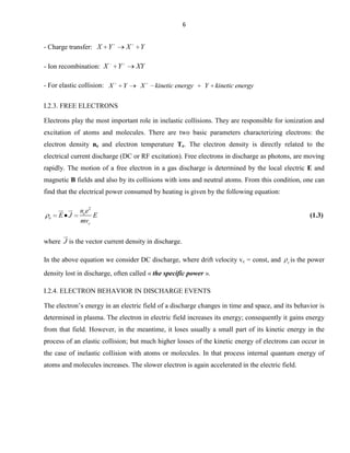 6

- Charge transfer: X Y
- Ion recombination: X

X
Y

- For elastic collision: X

Y
XY

Y

X

kinetic energy

Y

kinetic energy

I.2.3. FREE ELECTRONS
Electrons play the most important role in inelastic collisions. They are responsible for ionization and
excitation of atoms and molecules. There are two basic parameters characterizing electrons: the
electron density ne and electron temperature Te. The electron density is directly related to the
electrical current discharge (DC or RF excitation). Free electrons in discharge as photons, are moving
rapidly. The motion of a free electron in a gas discharge is determined by the local electric E and
magnetic B fields and also by its collisions with ions and neutral atoms. From this condition, one can
find that the electrical power consumed by heating is given by the following equation:

e

 

E J

nee2
E
mvc

(1.3)



where J is the vector current density in discharge.

In the above equation we consider DC discharge, where drift velocity vc = const, and

e

is the power

density lost in discharge, often called « the specific power ».
I.2.4. ELECTRON BEHAVIOR IN DISCHARGE EVENTS
The electron’s energy in an electric field of a discharge changes in time and space, and its behavior is
determined in plasma. The electron in electric field increases its energy; consequently it gains energy
from that field. However, in the meantime, it loses usually a small part of its kinetic energy in the
process of an elastic collision; but much higher losses of the kinetic energy of electrons can occur in
the case of inelastic collision with atoms or molecules. In that process internal quantum energy of
atoms and molecules increases. The slower electron is again accelerated in the electric field.

 