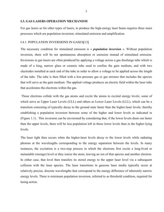 7

I.3. GAS LASERS OPERATION MECHANISM
For gas lasers as for other types of lasers, to produce the high-energy laser beam requires three main
processes which are population inversion; stimulated emission and amplification.
I.4.1. POPULATION INVERSIONS IN GASES 13
The necessary condition for stimulated emission is « population inversion ». Without population
inversion, there will be net spontaneous absorption or emission instead of stimulated emission.
Inversions in gas lasers are often produced by applying a voltage across a gas discharge tube which is
made of a long, narrow glass or ceramic tube used to confine the gain medium, and with two
electrodes installed at each end of the tube in order to allow a voltage to be applied across the length
of the tube. The tube is then filled with a low-pressure gas or gas mixture that includes the species
that will serve as the gain medium. The applied voltage produces an electric field within the laser tube
that accelerates the electrons within the gas.
Those electrons collide with the gas atoms and excite the atoms to excited energy levels; some of
which serve as Upper Laser Levels (ULL) and others as Lower Laser Levels (LLL), which can be a
transition consisting of typically decay to the ground state faster than the higher-laser levels; thereby
establishing a population inversion between some of the higher and lower levels as indicated in
(Figure 1.1). This inversion can be envisioned by considering that, if the lower levels drain out faster
than the upper levels, there will be less population left in those lower levels than in the higher-lying
levels.
The laser light then occurs when the higher-laser levels decay to the lower levels while radiating
photons at the wavelengths corresponding to the energy separation between the levels. In many
instances, the excitation is a two-step process in which the electrons first excite a long-lived or
metastable (storage) level or they ionize the atom, leaving an ion of that species and another electron.
In either case, that level then transfers its stored energy to the upper laser level via a subsequent
collision with the laser species. The laser transitions in gaseous laser media typically occur at
relatively precise, discrete wavelengths that correspond to the energy difference of inherently narrow
energy levels. There is minimum population inversion, referred to as threshold condition, required for
lasing action.

 