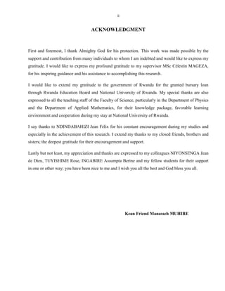 ii

ACKNOWLEDGMENT

First and foremost, I thank Almighty God for his protection. This work was made possible by the
support and contribution from many individuals to whom I am indebted and would like to express my
gratitude. I would like to express my profound gratitude to my supervisor MSc Célestin MAGEZA,
for his inspiring guidance and his assistance to accomplishing this research.
I would like to extend my gratitude to the government of Rwanda for the granted bursary loan
through Rwanda Education Board and National University of Rwanda. My special thanks are also
expressed to all the teaching staff of the Faculty of Science, particularly in the Department of Physics
and the Department of Applied Mathematics, for their knowledge package, favorable learning
environment and cooperation during my stay at National University of Rwanda.
I say thanks to NDINDABAHIZI Jean Félix for his constant encouragement during my studies and
especially in the achievement of this research. I extend my thanks to my closed friends, brothers and
sisters; the deepest gratitude for their encouragement and support.
Lastly but not least, my appreciation and thanks are expressed to my colleagues NIYONSENGA Jean
de Dieu, TUYISHIME Rose, INGABIRE Assumpta Berine and my fellow students for their support
in one or other way; you have been nice to me and I wish you all the best and God bless you all.

Kean Friend Manasseh MUHIRE

 