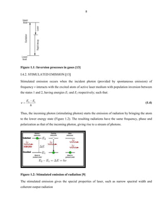 8

Figure 1.1: Inversion processes in gases [13]
I.4.2. STIMULATED EMISSION 13
Stimulated emission occurs when the incident photon (provided by spontaneous emission) of
frequency v interacts with the excited atom of active laser medium with population inversion between
the states 1 and 2, having energies E1 and E2 respectively; such that:
E2

E1
h

(1.4)

Thus, the incoming photon (stimulating photon) starts the emission of radiation by bringing the atom
to the lower energy state (Figure 1.2). The resulting radiations have the same frequency, phase and
polarization as that of the incoming photon, giving rise to a stream of photons.

Figure 1.2: Stimulated emission of radiation [9]
The stimulated emission gives the special properties of laser, such as narrow spectral width and
coherent output radiation

 