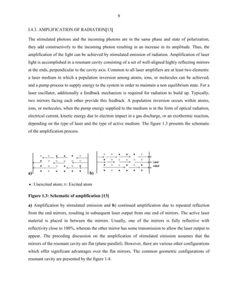9

I.4.3. AMPLIFICATION OF RADIATION 13
The stimulated photons and the incoming photons are in the same phase and state of polarization,
they add constructively to the incoming photon resulting in an increase in its amplitude. Thus, the
amplification of the light can be achieved by stimulated emission of radiation. Amplification of laser
light is accomplished in a resonant cavity consisting of a set of well-aligned highly reflecting mirrors
at the ends, perpendicular to the cavity axis. Common to all laser amplifiers are at least two elements:
a laser medium in which a population inversion among atoms, ions, or molecules can be achieved,
and a pump process to supply energy to the system in order to maintain a non equilibrium state. For a
laser oscillator, additionally a feedback mechanism is required for radiation to build up. Typically,
two mirrors facing each other provide this feedback. A population inversion occurs within atoms,
ions, or molecules, when the pump energy supplied to the medium is in the form of optical radiation,
electrical current, kinetic energy due to electron impact in a gas discharge, or an exothermic reaction,
depending on the type of laser and the type of active medium. The figure 1.3 presents the schematic
of the amplification process.

a)

b)

: Unexcited atom; : Excited atom
Figure 1.3: Schematic of amplification [13]
a) Amplification by stimulated emission and b) continued amplification due to repeated reflection
from the end mirrors, resulting in subsequent laser output from one end of mirrors. The active laser
material is placed in between the mirrors. Usually, one of the mirrors is fully reflective with
reflectivity close to 100%, whereas the other mirror has some transmission to allow the laser output to
appear. The preceding discussion on the amplification of stimulated emission assumes that the
mirrors of the resonant cavity are flat (plane parallel). However, there are various other configurations
which offer significant advantages over the flat mirrors. The common geometric configurations of
resonant cavity are presented by the figure 1.4.

 