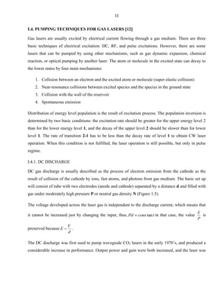 11

I.4. PUMPING TECHNIQUES FOR GAS LASERS 12
Gas lasers are usually excited by electrical current flowing through a gas medium. There are three
basic techniques of electrical excitation: DC, RF, and pulse excitations. However, there are some
lasers that can be pumped by using other mechanisms, such as gas dynamic expansion, chemical
reaction, or optical pumping by another laser. The atom or molecule in the excited state can decay to
the lower states by four main mechanisms:
1. Collision between an electron and the excited atom or molecule (super elastic collision)
2. Near-resonance collisions between excited species and the species in the ground state
3. Collision with the wall of the reservoir
4. Spontaneous emission
Distribution of energy level population is the result of excitation process. The population inversion is
determined by two basic conditions: the excitation rate should be greater for the upper energy level 2
than for the lower energy level 1, and the decay of the upper level 2 should be slower than for lower
level 1. The rate of transition 2-1 has to be less than the decay rate of level 1 to obtain CW laser
operation. When this condition is not fulfilled, the laser operation is still possible, but only in pulse
regime.
I.4.1. DC DISCHARGE
DC gas discharge is usually described as the process of electron emission from the cathode as the
result of collision of the cathode by ions, fast atoms, and photons from gas medium. The basic set up
will consist of tube with two electrodes (anode and cathode) separated by a distance d and filled with
gas under moderately high pressure P or neutral gas density N (Figure 1.5).
The voltage developed across the laser gas is independent to the discharge current, which means that
it cannot be increased just by changing the input, thus, Pd
preserved because E

cons tan t in that case, the value

E
is
P

V
.
d

The DC discharge was first used to pump waveguide CO2 lasers in the early 1970’s, and produced a
considerable increase in performance. Output power and gain were both increased, and the laser was

 