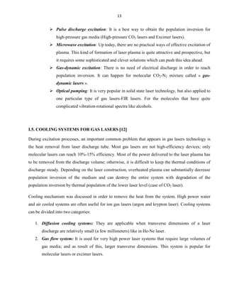 13

 Pulse discharge excitation: It is a best way to obtain the population inversion for
high-pressure gas media (High-pressure CO2 lasers and Excimer lasers).
 Microwave excitation: Up today, there are no practical ways of effective excitation of
plasma. This kind of formation of laser plasma is quite attractive and prospective, but
it requires some sophisticated and clever solutions which can push this idea ahead.
 Gas-dynamic excitation: There is no need of electrical discharge in order to reach
population inversion. It can happen for molecular CO2-N2 mixture called « gasdynamic lasers ».
 Optical pumping: It is very popular in solid state laser technology, but also applied to
one particular type of gas lasers-FIR lasers. For the molecules that have quite
complicated vibration-rotational spectra like alcohols.

I.5. COOLING SYSTEMS FOR GAS LASERS 12
During excitation processes, an important common problem that appears in gas lasers technology is
the heat removal from laser discharge tube. Most gas lasers are not high-efficiency devices; only
molecular lasers can reach 10%-15% efficiency. Most of the power delivered to the laser plasma has
to be removed from the discharge volume; otherwise, it is difficult to keep the thermal conditions of
discharge steady. Depending on the laser construction, overheated plasma can substantially decrease
population inversion of the medium and can destroy the entire system with degradation of the
population inversion by thermal population of the lower laser level (case of CO2 laser).
Cooling mechanism was discussed in order to remove the heat from the system. High power water
and air cooled systems are often useful for ion gas lasers (argon and krypton laser). Cooling systems
can be divided into two categories:
1. Diffusion cooling systems: They are applicable when transverse dimensions of a laser
discharge are relatively small (a few millimeters) like in He-Ne laser.
2. Gas flow system: It is used for very high power laser systems that require large volumes of
gas media; and as result of this, larger transverse dimensions. This system is popular for
molecular lasers or excimer lasers.

 