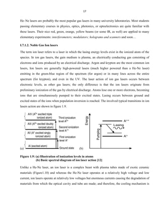 17

He–Ne lasers are probably the most popular gas lasers in many university laboratories. Most students
passing elementary courses in physics, optics, photonics, or optoelectronics are quite familiar with
these lasers. Their nice red, green, orange, yellow beams (or some IR, as well) are applied to many
elementary experiments: interferometers; modulators; holograms and scanners and soon…
I.7.1.2. Noble Gas Ion lasers
The term ion laser refers to a laser in which the lasing energy levels exist in the ionized atom of the
species. In ion gas lasers, the gain medium is plasma, an electrically conducting gas consisting of
electrons and ions produced by an electrical discharge. Argon and krypton are the most common ion
lasers, Ion lasers are generally high-powered lasers (much higher powered than a He-Ne laser)
emitting in the green-blue region of the spectrum (for argon) or in many lines across the entire
spectrum (for krypton), and even in the UV. The laser action of ion gas lasers occurs between
electronic levels, as other gas lasers; the only difference is that the ion lasers originate from
preliminary ionization of the gas by electrical discharge. Atoms lose one or more electrons, becoming
ions that are simultaneously pumped to their excited states. Lasing occurs between ground and
excited states of the ions when population inversion is reached. The involved typical transitions in ion
lasers action are shown in figure 1.9.

(a)

(b)

Figure 1.9: (a) Illustration of ionization levels in atoms
(b) Basic spectral diagram of ion laser action [12]
Unlike a He-Ne laser, an ion laser is a complex beast with plasma tubes made of exotic ceramic
materials (Figure1.10) and whereas the He-Ne laser operates at a relatively high voltage and low
current, ion lasers operate at relatively low voltages but enormous currents causing the degradation of
materials from which the optical cavity and tube are made; and therefore, the cooling mechanism is

 
