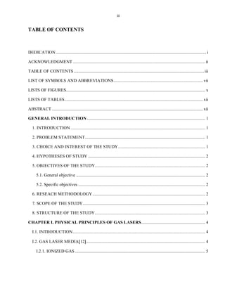 iii

TABLE OF CONTENTS

DEDICATION ........................................................................................................................................ i
ACKNOWLEDGMENT ........................................................................................................................ ii
TABLE OF CONTENTS ...................................................................................................................... iii
LIST OF SYMBOLS AND ABBREVIATIONS ................................................................................. vii
LISTS OF FIGURES.............................................................................................................................. x
LISTS OF TABLES ............................................................................................................................. xii
ABSTRACT ......................................................................................................................................... xii
GENERAL INTRODUCTION ........................................................................................................... 1
1. INTRODUCTION .......................................................................................................................... 1
2. PROBLEM STATEMENT ............................................................................................................. 1
3. CHOICE AND INTEREST OF THE STUDY ............................................................................... 1
4. HYPOTHESES OF STUDY .......................................................................................................... 2
5. OBJECTIVES OF THE STUDY.................................................................................................... 2
5.1. General objective ..................................................................................................................... 2
5.2. Specific objectives ................................................................................................................... 2
6. RESEACH METHODOLOGY ...................................................................................................... 2
7. SCOPE OF THE STUDY ............................................................................................................... 3
8. STRUCTURE OF THE STUDY .................................................................................................... 3
CHAPTER I. PHYSICAL PRINCIPLES OF GAS LASERS .......................................................... 4
I.1. INTRODUCTION ........................................................................................................................ 4
I.2. GAS LASER MEDIA 12 ............................................................................................................ 4
I.2.1. IONIZED GAS ...................................................................................................................... 5

 