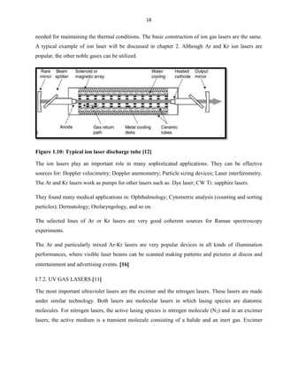 18

needed for maintaining the thermal conditions. The basic construction of ion gas lasers are the same.
A typical example of ion laser will be discussed in chapter 2. Although Ar and Kr ion lasers are
popular, the other noble gases can be utilized.

Figure 1.10: Typical ion laser discharge tube [12]
The ion lasers play an important role in many sophisticated applications. They can be effective
sources for: Doppler velocimetry; Doppler anemometry; Particle sizing devices; Laser interferometry.
The Ar and Kr lasers work as pumps for other lasers such as: Dye laser; CW Ti: sapphire lasers.
They found many medical applications in: Ophthalmology; Cytometric analysis (counting and sorting
particles); Dermatology; Otolaryngology, and so on.
The selected lines of Ar or Kr lasers are very good coherent sources for Raman spectroscopy
experiments.
The Ar and particularly mixed Ar-Kr lasers are very popular devices in all kinds of illumination
performances, where visible laser beams can be scanned making patterns and pictures at discos and
entertainment and advertising events. 16
I.7.2. UV GAS LASERS 11
The most important ultraviolet lasers are the excimer and the nitrogen lasers. These lasers are made
under similar technology. Both lasers are molecular lasers in which lasing species are diatomic
molecules. For nitrogen lasers, the active lasing species is nitrogen molecule (N2) and in an excimer
lasers; the active medium is a transient molecule consisting of a halide and an inert gas. Excimer

 