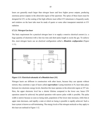 19

lasers are generally much larger than nitrogen lasers and have higher power outputs, producing
enormous power outputs in the ultraviolet region of the spectrum. The optics of these lasers must be
designed for UV; so the coating of the high reflector must reflect UV (aluminum is frequently used),
and windows on the laser tube must be made of quartz or some other transparent materials to UV
radiation.
I.7.2.1. Nitrogen Gas laser
The basic requirement for a practical nitrogen laser is to supply a massive electrical current (i.e. a
huge quantity of electrons) with a fast rise time and short pulse length to excite the gas. To achieve
this, most nitrogen lasers use an electrical configuration called a Blumlein configuration (Figure
1.11).

Figure 1.11: Electrical schematic of a Blumlein laser [11]
Nitrogen lasers are different in construction with other lasers, because they can operate without
mirrors; they constitute a type of lasers called superradiant. Lasing transition in N2 laser takes place
between two electronic energy levels; therefore this laser operates in the ultraviolet region at 337 nm.
Here, the upper electronic level has a shorter lifetime compared to the lower one; hence CW
operation cannot be achieved, but pulsed operation with narrow pulse width is possible. The pulse
width is narrow because as soon as lasing starts, population of the lower state increases, while that at
upper state decreases, and rapidly a state at which no lasing is possible is rapidly achieved. Such a
laser system is known as self-terminating. The energy levels of the nitrogen molecule as they apply to
this laser are outlined in Figure 1.12.

 