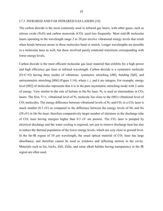 22

I.7.3. INFRARED AND FAR INFRARED GAS LASERS [18]
The carbon dioxide is the most commonly used in infrared gas lasers, with other gases, such as
nitrous oxide (N2O) and carbon monoxide (CO), used less frequently. Most mid-IR molecular
lasers operating in the wavelength range 2 to 20 m involve vibrational energy levels that result
when bonds between atoms in these molecules bend or stretch. Longer wavelengths are possible
in a molecular laser as well, but these involved purely rotational transitions corresponding with
lower energy levels.
Carbon dioxide is the most efficient molecular gas laser material that exhibits for a high power
and high efficiency gas laser at infrared wavelength. Carbon dioxide is a symmetric molecule
(O=C=O) having three modes of vibrations: symmetric stretching [i00], bending [0j0], and
antisymmetric stretching [00k] (Figure 1.14), where i, j, and k are integers. For example, energy
level [002] of molecules represents that it is in the pure asymmetric stretching mode with 2 units
of energy. Very similar to the role of helium in He-Ne laser, N2 is used as intermediate in CO2
lasers. The first, V=1, vibrational level of N2 molecule lies close to the (001) vibrational level of
CO2 molecules. The energy difference between vibrational levels of N2 and CO2 in a CO2 laser is
much smaller (0.3 eV) as compared to the difference between the energy levels of He and Ne
(20 eV) in He-Ne laser; therefore comparatively larger number of electrons in the discharge tube
of CO2 laser having energies higher than 0.3 eV are present. The CO2 laser is pumped by
electrical discharge and the water cooling is required, not just to remove discharge heat but also
to reduce the thermal population of the lower energy levels, which are very close to ground level.
In the far-IR region of 10 μm wavelength, the usual optical material of CO2 laser has large
absorbance, and therefore cannot be used as windows and reflecting mirrors in the cavity.
Materials such as Ge, GaAs, ZnS, ZnSe, and some alkali halides having transparency in the IR
region are often used.

 