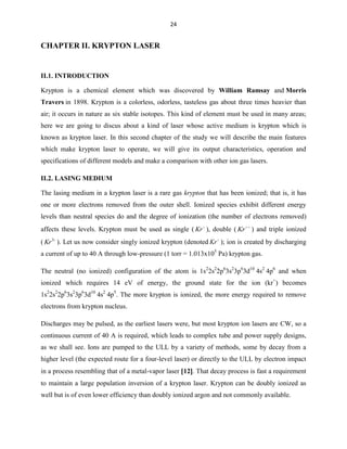 24

CHAPTER II. KRYPTON LASER

II.1. INTRODUCTION
Krypton is a chemical element which was discovered by William Ramsay and Morris
Travers in 1898. Krypton is a colorless, odorless, tasteless gas about three times heavier than
air; it occurs in nature as six stable isotopes. This kind of element must be used in many areas;
here we are going to discus about a kind of laser whose active medium is krypton which is
known as krypton laser. In this second chapter of the study we will describe the main features
which make krypton laser to operate, we will give its output characteristics, operation and
specifications of different models and make a comparison with other ion gas lasers.
II.2. LASING MEDIUM
The lasing medium in a krypton laser is a rare gas krypton that has been ionized; that is, it has
one or more electrons removed from the outer shell. Ionized species exhibit different energy
levels than neutral species do and the degree of ionization (the number of electrons removed)
affects these levels. Krypton must be used as single ( Kr ), double ( Kr ) and triple ionized
( Kr 3 ). Let us now consider singly ionized krypton (denoted Kr ); ion is created by discharging
a current of up to 40 A through low-pressure (1 torr = 1.013x105 Pa) krypton gas.
The neutral (no ionized) configuration of the atom is 1s22s22p63s23p63d10 4s2 4p6 and when
ionized which requires 14 eV of energy, the ground state for the ion (kr+) becomes
1s22s22p63s23p63d10 4s2 4p5. The more krypton is ionized, the more energy required to remove
electrons from krypton nucleus.
Discharges may be pulsed, as the earliest lasers were, but most krypton ion lasers are CW, so a
continuous current of 40 A is required, which leads to complex tube and power supply designs,
as we shall see. Ions are pumped to the ULL by a variety of methods, some by decay from a
higher level (the expected route for a four-level laser) or directly to the ULL by electron impact
in a process resembling that of a metal-vapor laser 12 . That decay process is fast a requirement
to maintain a large population inversion of a krypton laser. Krypton can be doubly ionized as
well but is of even lower efficiency than doubly ionized argon and not commonly available.

 