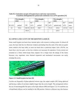 25

Table II.1: Ionization energies of krypton lasers and some representative
Transitions distinguished for pulsed and continuous wave (CW) operation [11]
Wavelengths
(nm)

Wavelengths
(nm)

Wavelengths
(nm)

Kr++
Kr+(eV)

pulsed

CW

14

743.6

350.74 38.35

(eV)

Kr3+
pulsed
350.7

CW (eV)
-

75.31

356.4

Kr4+
pulsed only
219.2

atomic

(eV)

mass

127.81

225.5

II.3. OPTICS AND CAVITY OF THE KRYPTON LASER [9]
Some small krypton ion lasers have internal optics with extensive cooling system. In almost all
cases, the laser tube has two Brewster windows protruding from the ends of the tube (on quartz
stems sealed to the laser tube), so most ion lasers have a polarized output. Like a He-Ne, ion
lasers have very low gain, so low-loss windows are necessary for operation. Cavity mirrors are
mounted on a frame which keeps these aligned. For a longer laser the design of the frame
becomes very important, since thermal expansion and mechanical movements can easily
misalign the cavity.

Figure 2.1: Small krypton ion laser [8]
Cavities are frequently of plane-spherical mirrors type, the output coupler (OC) being spherical
and having a radius of curvature slightly longer than the cavity length. This arrangement allows
the use of interchangeable flat optics at the high reflector (HR) end (figure 2.2). For multiline use
a broad-band reflector can be installed in the HR position. Selective reflectors may also bemuse

83.8

 