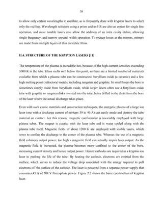 26

to allow only certain wavelengths to oscillate, as is frequently done with krypton lasers to select
only the red line. Wavelength selectors using a prism and an HR are also an option for single line
operation, and most tunable lasers also allow the addition of an intra cavity etalon, allowing
single-frequency, and narrow spectral width operation. To reduce losses at the mirrors, mirrors
are made from multiple layers of thin dielectric films.

II.4. STRUCTURE OF THE KRYPTON LASERS 11
The temperature of the plasma is incredible hot, because of the high current densities exceeding
5000 K in the tube. Glass melts well below this point, so there are a limited number of materials
available from which a plasma tube can be constructed: beryllium oxide (a ceramic) and a few
high melting point (refractory) metals, including tungsten and graphite. In small lasers the bore is
sometimes simply made from beryllium oxide, while larger lasers often use a beryllium oxide
tube with graphite or tungsten disks inserted into the tube, holes drilled in the disks form the bore
of the laser where the actual discharge takes place.
Even with such exotic materials and construction techniques, the energetic plasma of a large ion
laser (one with a discharge current of perhaps 30 to 40 A) can easily erode and destroy the tube
material on contact. For this reason, magnetic confinement is invariably employed with large
plasma tubes. The magnet is coaxial with the laser tube and is water cooled along with the
plasma tube itself. Magnetic fields of about 1200 G are employed with visible lasers, which
serve to confine the discharge to the center of the plasma tube. Whereas the use of a magnetic
field enhances output power, too high a magnetic field can actually impair laser output. As the
magnetic field is increased, the plasma becomes more confined to the center of the bore,
increasing current density and hence output power. Heated cathodes are required in a krypton ion
laser to prolong the life of the tube. By heating the cathode, electrons are emitted from the
surface, which serves to reduce the voltage drop associated with the energy required to pull
electrons off the surface of the cathode. The laser is powered from a separate power supply that
consumes 45 A of 208 V three-phase power. Figure 2.2 shows the basic construction of krypton
laser.

 