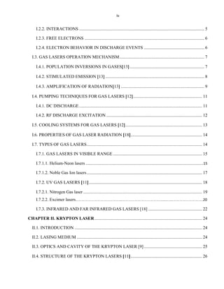 iv

I.2.2. INTERACTIONS .................................................................................................................. 5
I.2.3. FREE ELECTRONS ............................................................................................................. 6
I.2.4. ELECTRON BEHAVIOR IN DISCHARGE EVENTS ....................................................... 6
I.3. GAS LASERS OPERATION MECHANISM ............................................................................. 7
I.4.1. POPULATION INVERSIONS IN GASES 13 .................................................................... 7
I.4.2. STIMULATED EMISSION 13 .......................................................................................... 8
I.4.3. AMPLIFICATION OF RADIATION 13 ............................................................................ 9
I.4. PUMPING TECHNIQUES FOR GAS LASERS 12 ............................................................... 11
I.4.1. DC DISCHARGE ................................................................................................................ 11
I.4.2. RF DISCHARGE EXCITATION ....................................................................................... 12
I.5. COOLING SYSTEMS FOR GAS LASERS 12 ...................................................................... 13
I.6. PROPERTIES OF GAS LASER RADIATION 18 ................................................................. 14
I.7. TYPES OF GAS LASERS ......................................................................................................... 14
I.7.1. GAS LASERS IN VISIBLE RANGE ................................................................................. 15
I.7.1.1. Helium-Neon lasers ...........................................................................................................15
I.7.1.2. Noble Gas Ion lasers ......................................................................................................... 17
I.7.2. UV GAS LASERS 11 ....................................................................................................... 18
I.7.2.1. Nitrogen Gas laser ............................................................................................................ 19
I.7.2.2. Excimer lasers…………………………...………………………...…..…………………20
I.7.3. INFRARED AND FAR INFRARED GAS LASERS [18] ................................................. 22
CHAPTER II. KRYPTON LASER .................................................................................................. 24
II.1. INTRODUCTION .................................................................................................................... 24
II.2. LASING MEDIUM .................................................................................................................. 24
II.3. OPTICS AND CAVITY OF THE KRYPTON LASER [9] ..................................................... 25
II.4. STRUCTURE OF THE KRYPTON LASERS 11 ................................................................. 26

 