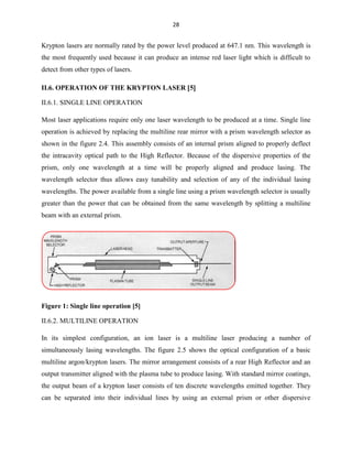28

Krypton lasers are normally rated by the power level produced at 647.1 nm. This wavelength is
the most frequently used because it can produce an intense red laser light which is difficult to
detect from other types of lasers.
II.6. OPERATION OF THE KRYPTON LASER 5
II.6.1. SINGLE LINE OPERATION
Most laser applications require only one laser wavelength to be produced at a time. Single line
operation is achieved by replacing the multiline rear mirror with a prism wavelength selector as
shown in the figure 2.4. This assembly consists of an internal prism aligned to properly deflect
the intracavity optical path to the High Reflector. Because of the dispersive properties of the
prism, only one wavelength at a time will be properly aligned and produce lasing. The
wavelength selector thus allows easy tunability and selection of any of the individual lasing
wavelengths. The power available from a single line using a prism wavelength selector is usually
greater than the power that can be obtained from the same wavelength by splitting a multiline
beam with an external prism.

Figure 1: Single line operation [5]
II.6.2. MULTILINE OPERATION
In its simplest configuration, an ion laser is a multiline laser producing a number of
simultaneously lasing wavelengths. The figure 2.5 shows the optical configuration of a basic
multiline argon/krypton lasers. The mirror arrangement consists of a rear High Reflector and an
output transmitter aligned with the plasma tube to produce lasing. With standard mirror coatings,
the output beam of a krypton laser consists of ten discrete wavelengths emitted together. They
can be separated into their individual lines by using an external prism or other dispersive

 