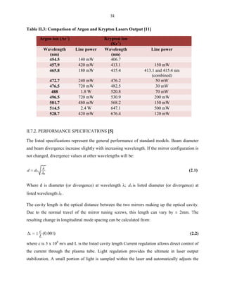 31

Table II.3: Comparison of Argon and Krypton Lasers Output [11]
Argon ion (Ar+)
Wavelength
(nm)
454.5
457.9
465.8

Line power
140 mW
420 mW
180 mW

Krypton ion
(Kr+)
Wavelength
(nm)
406.7
413.1
415.4

472.7
476.5
488
496.5
501.7
514.5
528.7

240 mW
720 mW
1.8 W
720 mW
480 mW
2.4 W
420 mW

476.2
482.5
520.8
530.9
568.2
647.1
676.4

Line power

150 mW
413.1 and 415.4 nm
(combined)
50 mW
30 mW
70 mW
200 mW
150 mW
500 mW
120 mW

II.7.2. PERFORMANCE SPECIFICATIONS 5
The listed specifications represent the general performance of standard models. Beam diameter
and beam divergence increase slightly with increasing wavelength. If the mirror configuration is
not changed, divergence values at other wavelengths will be:
d

(2.1)

d0
0

Where d is diameter (or divergence) at wavelength λ; d 0 is listed diameter (or divergence) at
listed wavelength

0

.

The cavity length is the optical distance between the two mirrors making up the optical cavity.
Due to the normal travel of the mirror tuning screws, this length can vary by ± 2mm. The
resulting change in longitudinal mode spacing can be calculated from:

t

c (0.001)
L

(2.2)

where c is 3 x 108 m/s and L is the listed cavity length Current regulation allows direct control of
the current through the plasma tube. Light regulation provides the ultimate in laser output
stabilization. A small portion of light is sampled within the laser and automatically adjusts the

 
