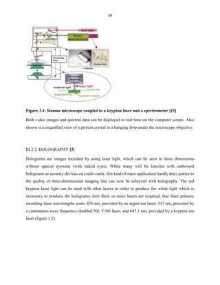 34

Figure 3.1: Raman microscope coupled to a krypton laser and a spectrometer [15]
Both video images and spectral data can be displayed in real time on the computer screen. Also
shown is a magnified view of a protein crystal in a hanging drop under the microscope objective.

III.2.2. HOLOGRAPHY [3]
Holograms are images recorded by using laser light, which can be seen in three dimensions
without special eyewear (with naked eyes). While many will be familiar with embossed
holograms as security devices on credit cards, this kind of mass application hardly does justice to
the quality of three-dimensional imaging that can now be achieved with holography. The red
krypton laser light can be used with other lasers in order to produce the white light which is
necessary to produce the holograms; here three or more lasers are required, that three primary
recording laser wavelengths were: 476 nm, provided by an argon ion laser; 532 nm, provided by
a continuous-wave frequency-doubled Nd: YAG laser; and 647.1 nm, provided by a krypton ion
laser (figure 3.2).

 