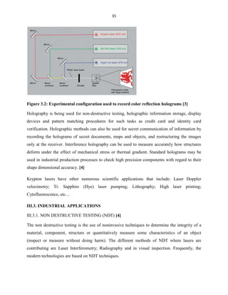 35

Figure 3.2: Experimental configuration used to record color reflection holograms [3]
Holography is being used for non-destructive testing, holographic information storage, display
devices and pattern matching procedures for such tasks as credit card and identity card
verification. Holographic methods can also be used for secret communication of information by
recording the holograms of secret documents, maps and objects, and restructuring the images
only at the receiver. Interference holography can be used to measure accurately how structures
deform under the effect of mechanical stress or thermal gradient. Standard holograms may be
used in industrial production processes to check high precision components with regard to their
shape dimensional accuracy. [4]
Krypton lasers have other numerous scientific applications that include: Laser Doppler
velocimetry; Ti: Sapphire (Dye) laser pumping; Lithography; High laser printing;
Cytofluorescence, etc…
III.3. INDUSTRIAL APPLICATIONS
III.3.1. NON DESTRUCTIVE TESTING (NDT) [4]
The non destructive testing is the use of noninvasive techniques to determine the integrity of a
material, component, structure or quantitatively measure some characteristics of an object
(inspect or measure without doing harm). The different methods of NDT where lasers are
contributing are Laser Interferometry; Radiography and in visual inspection. Frequently, the
modern technologies are based on NDT techniques.

 