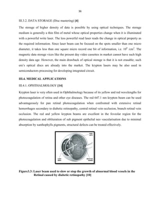 36

III.3.2. DATA STORAGE (Disc mastering) [4]
The storage of higher density of data is possible by using optical techniques. The storage
medium is generally a thin film of metal whose optical properties change when it is illuminated
with a powerful write laser. The less powerful read laser reads the change in optical property as
the required information. Since laser beam can be focused on the spots smaller than one micro
diameter, it takes less than one square micro record one bit of information, i.e. 108 /cm2. The
magnetic data storage vices like the present day video cassettes in market cannot have such high
density data age. However, the main drawback of optical storage is that it is not erasable; such
era’s optical discs are already into the market. The krypton lasers may be also used in
semiconductors processing for developing integrated circuit.
III.4. MEDICAL APPLICATIONS
III.4.1. OPHTHALMOLOGY [14]
Krypton laser is very often used in Ophthalmology because of its yellow and red wavelengths for
photocoagulation of retina and other eye diseases. The red 647.1 nm krypton beam can be used
advantageously for pan retinal photocoagulation when confronted with extensive retinal
hemorrhages secondary to diabetic retinopathy, central retinal vein occlusion, branch retinal vein
occlusion. The red and yellow krypton beams are excellent in the foveolar region for the
photocoagulation and obliteration of sub pigment epithelial neo vascularisation due to minimal
absorption by xanthophylls pigments, structural defects can be treated effectively.

Figure3.3: Laser beam used to slow or stop the growth of abnormal blood vessels in the
Retinal caused by diabetic retinopathy [10]

 
