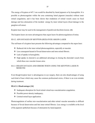 37

The energy of krypton at 647.1 nm would be absorbed by luteal pigment or by hemoglobin. It is
possible to photocoagulate within the area containing luteal pigment (macular) without inner
retinal coagulation, and it has been shown that irradiation of retinal vessels cause no focal
damage and less attenuation of the incident energy by inner retinal layers (focal damage to the
ganglion cell areas).
Krypton laser may be used in the management of parafoveal disciform lesions. [1]
The krypton lasers are more advantageous than argon lasers for photocoagulation of retina.
III.4.2. ADVANTAGES OF KRYPTON (RED) OVER ARGON LASER
The red beam of a krypton laser presents the following advantages compared to the argon laser:
 Reduced risk in the inner retinal photocoagulation, especially at macular.
 Less consequent hazard of foveal denervation and intra retinal fibrosis.
 Lack of uptake in hemoglobin.
 High uptake in choroid is an additional advantage in closing the choroidal vessels from
which these neo-vascular tissues arise.
III.4.3. DISADVANTAGES AND ERRORS WHEN USING THE KRYPTON LASER IN

MEDICINE

Even though krypton laser is advantageous in eye surgery, there are also disadvantages of using
such kind of laser which may cause the common professional errors, if there is an even mistake
during treatment.
III.4.3.1. Disadvantages [14]
 Inadequate absorption for focal retinal-vitreal neo-vascularisation coagulation.
 Possible power density inadequacy.
 Limited retinal layer application.
Photocoagulation of surface neo-vascularisation and other retinal vascular anomalies is difficult
because of foveal denervation and late inner retinal fibrosis. Less energy is available at the level
of the pigment epithelium because of attenuation by luteal pigment.

 