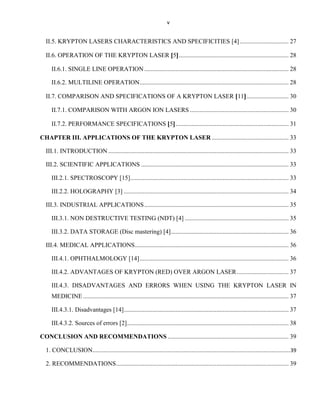 v

II.5. KRYPTON LASERS CHARACTERISTICS AND SPECIFICITIES [4] ............................... 27
II.6. OPERATION OF THE KRYPTON LASER 5 ...................................................................... 28
II.6.1. SINGLE LINE OPERATION ............................................................................................ 28
II.6.2. MULTILINE OPERATION............................................................................................... 28
II.7. COMPARISON AND SPECIFICATIONS OF A KRYPTON LASER 11 ........................... 30
II.7.1. COMPARISON WITH ARGON ION LASERS ............................................................... 30
II.7.2. PERFORMANCE SPECIFICATIONS 5 ........................................................................ 31
CHAPTER III. APPLICATIONS OF THE KRYPTON LASER ................................................. 33
III.1. INTRODUCTION ................................................................................................................... 33
III.2. SCIENTIFIC APPLICATIONS .............................................................................................. 33
III.2.1. SPECTROSCOPY [15]..................................................................................................... 33
III.2.2. HOLOGRAPHY [3] ......................................................................................................... 34
III.3. INDUSTRIAL APPLICATIONS ............................................................................................ 35
III.3.1. NON DESTRUCTIVE TESTING (NDT) [4] .................................................................. 35
III.3.2. DATA STORAGE (Disc mastering) [4] ........................................................................... 36
III.4. MEDICAL APPLICATIONS .................................................................................................. 36
III.4.1. OPHTHALMOLOGY [14] ............................................................................................... 36
III.4.2. ADVANTAGES OF KRYPTON (RED) OVER ARGON LASER ................................. 37
III.4.3. DISADVANTAGES AND ERRORS WHEN USING THE KRYPTON LASER IN
MEDICINE ................................................................................................................................... 37
III.4.3.1. Disadvantages [14] ......................................................................................................... 37
III.4.3.2. Sources of errors [2] ....................................................................................................... 38
CONCLUSION AND RECOMMENDATIONS ............................................................................. 39
1. CONCLUSION..............................................................................................................................39
2. RECOMMENDATIONS .............................................................................................................. 39

 