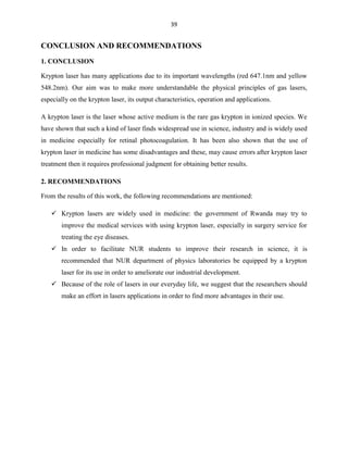 39

CONCLUSION AND RECOMMENDATIONS
1. CONCLUSION
Krypton laser has many applications due to its important wavelengths (red 647.1nm and yellow
548.2nm). Our aim was to make more understandable the physical principles of gas lasers,
especially on the krypton laser, its output characteristics, operation and applications.
A krypton laser is the laser whose active medium is the rare gas krypton in ionized species. We
have shown that such a kind of laser finds widespread use in science, industry and is widely used
in medicine especially for retinal photocoagulation. It has been also shown that the use of
krypton laser in medicine has some disadvantages and these, may cause errors after krypton laser
treatment then it requires professional judgment for obtaining better results.
2. RECOMMENDATIONS
From the results of this work, the following recommendations are mentioned:
 Krypton lasers are widely used in medicine: the government of Rwanda may try to
improve the medical services with using krypton laser, especially in surgery service for
treating the eye diseases.
 In order to facilitate NUR students to improve their research in science, it is
recommended that NUR department of physics laboratories be equipped by a krypton
laser for its use in order to ameliorate our industrial development.
 Because of the role of lasers in our everyday life, we suggest that the researchers should
make an effort in lasers applications in order to find more advantages in their use.

 