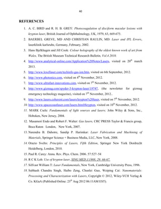40

REFERENCES
1. A. C. BIRD and R. H. B. GREY: Photocoagulation of disciform macular lesions with
krypton laser, British Journal of Ophthalmology, UK, 1979, 63, 669-673.
2. BAERBEL GREVE, MD AND CHRISTIAN RAULIN, MD: Laser and IPL Errors,
laserklinik karlsrube, Germany, February, 2002.
3. Hans Bjelkhagen and Jill Cook: Colour holography of the oldest known work of art from
Wales, The British Museum Technical Research Bulletin, Vol.4 2010.
4. http://www.analytical-online.com/Application%20Notes/Lasers, visited on 20th march
2013.
5. http://www.lexellaser.com/techinfo-gas-ion.htm, visited on 6th September, 2012.
6. http://www.photonics.com, visited on 4th November, 2012.
7. http://www.ultrafast-innovations.com, visited on 7th November, 2012.
8. http://www.gizmag.com/spyder-3-krypton-laser/19747,

(the

newsletter

for

gizmag

emergency technology magazine), visited on 7th November, 2012..
9. http://www.lasers.coherent.com/lasers/krypton%20laser, visited on 7th November, 2012.
10. http://www.spacecoastlaser.com/lasers.html#krypton, visited on 10th November, 2012.
11. MARK Csele: Fundamentals of light sources and lasers; John Wiley & Sons, Inc.,
Hoboken, New Jersey, 2004.
12. Masamori Endo and Robert F. Walter: Gas lasers, CRC PRESS Taylor & Francis group,
Boca Raton London, New York, 2007.
13. Narendra B. Dahotre, Sandip P. Harimkar: Laser Fabrication and Machining of
Materials, Springer Science + Business Media, LLC, New York, 2008.
14. Orazio Svelto: Principles of Lasers, Fifth Edition, Springer New York Dordrecht
Heidelberg, London, 2010.
15. Paul R. Carey: Annu. Rev. Phys. Chem. 2006. 57:527–54
16. R C K Loh: Use of krypton laser, SING MED J.1988; 29: 66-67.
17. Silfvast William T: Laser Fundamentals, New York, Cambridge University Press, 1996.
18. Subhash Chandra Singh, Haibo Zeng, Chunlei Guo, Weiping Cai: Nanomaterials:
Processing and Characterization with Lasers, Copyright © 2012, Wiley-VCH Verlag &
Co. KGaA (Published Online: 23th Aug 2012 06:11AM EST).

 