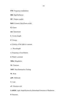 viii

FM: Frequency modulation
HR: High Reflector
OC: Output coupler
BeO: Ceramic (beryllium oxide)
G: Gauss
nm: Nanometer
L: Cavity length
E: Energy
c: Celerity of the light in vacuum
: Wavelength
v: Frequency of oscillation
h: Plank’s constant
MHz: Megahertz
Ti: Titanium
NDT: Non-Destructive Testing
W: Watt
mW: Milliwatt
V: Volt
eV: Electron-volt
LASER: Light Amplification by Stimulated Emission of Radiation
P: Pressure

 