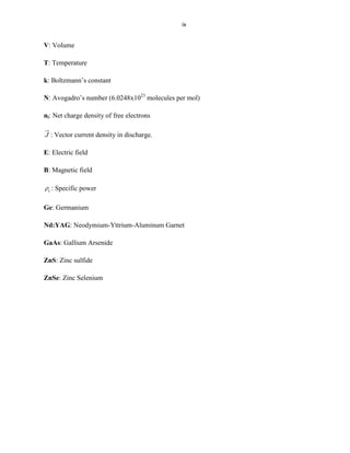ix

V: Volume
T: Temperature
k: Boltzmann’s constant
N: Avogadro’s number (6.0248x1023 molecules per mol)
ni: Net charge density of free electrons


J : Vector current density in discharge.

E: Electric field
B: Magnetic field
e

: Specific power

Ge: Germanium
Nd:YAG: Neodymium-Yttrium-Aluminum Garnet
GaAs: Gallium Arsenide
ZnS: Zinc sulfide
ZnSe: Zinc Selenium

 