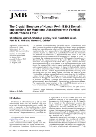 The Crystal Structure of Human Pyrin B30.2 Domain:
Implications for Mutations Associated with Familial
Mediterranean Fever
Christopher Weinert, Christian Grütter, Heidi Roschitzki-Voser,
Peer R. E. Mittl and Markus G. Grütter⁎
Department for Biochemistry,
University of Zürich,
Winterthurer Str. 190,
CH-8057 Zürich, Switzerland
Received 19 June 2009;
received in revised form
18 August 2009;
accepted 19 August 2009
Available online
31 August 2009
The inherited autoinflammatory syndrome familial Mediterranean fever
(FMF) is characterized by recurrent episodes of fever, which are indepen-
dent of any bacterial or viral infections. This disease is associated with point
mutations in the mefv gene product pyrin. Although the precise molecular
functions of pyrin are unknown, it seems to be involved in the maturation
and secretion of interleukin-1β. Approximately two thirds of all FMF-
associated mutations cluster in the C-terminal B30.2 domain of pyrin. To
investigate the molecular consequences of FMF-associated mutations, we
determined the crystal structure of the pyrin B30.2 domain at 1.35-Å
resolution. The comparison with other B30.2/ligand complex structures
revealed a shallow cavity, which seems to be involved in binding the pyrin
ligand. The bottom of this cavity is covered mainly with hydrophobic amino
acids, suggesting that pyrin recognizes its ligand by hydrophobic contacts
and surface complementarities. FMF-associated mutations cluster around
two sites on the B30.2 surface. Approximately two thirds, including those
mutations with the most severe disease outcomes, are observed in the
vicinity of the predicted peptide binding site, suggesting that they will have
a direct impact on ligand binding. A second mutational hot spot was
observed on the opposite side of the B30.2 domain in the neighbourhood of
its artificial N-terminus. Although most FMF-associated mutations are
solvent exposed, several will modify the main-chain conformation of loops.
The experimental crystal structure of the pyrin B30.2 domain serves as a
basis for an accurate modelling of these mutations.
© 2009 Elsevier Ltd. All rights reserved.
Edited by R. Huber
Keywords: innate immunity; inflammasome; inherited disease; crystal
structure; NLRP
Introduction
The release of active interleukin-1β (IL-1β) from
macrophages, monocytes, and dendritic cells is an
early event in inflammation because it enables the
entry of leukocytes to the site of infection or tissue
injury, promotes maturation of lymphocytes, enhan-
ces the activity of natural killer cells, and triggers the
onset of fever.1
The proinflammatory cytokine IL-1β
is expressed as an inactive 31-kDa precursor, and
proteolytic cleavage of this precursor by caspase-1
liberates active IL-1β (reviewed in Ref. 2). Since IL-
1β is crucial for the inflammatory process, the
caspase-1 activity is tightly regulated. Caspase-1 is
expressed as a precursor containing a CARD and a
protease domain. The recruitment of inactive pro-
caspase-1 into a macromolecular complex, called the
inflammasome, through its CARD domain3
causes
activation of procaspase-1 by proteolytic cleavage on
the C-terminal side of Asp297.4
Besides the proteolytic processing of zymogens,
caspases are regulated by a number of inhibitory
proteins, such as FLIPs, which act as caspase decoys,
X-linked inhibitor of apoptosis proteins, which inhibit
caspases through their BIR domains (reviewed in Ref.
5), or pyrin, which interacts with caspase-1.6–8
Pyrin
*Corresponding author. E-mail address:
gruetter@bioc.uzh.ch.
Abbreviations used: IL-1β, interleukin-1β; FMF,
familial Mediterranean fever; TRIM, tripartite motif; ASC,
apoptosis-associated speck-like protein with a CARD;
GST, glutathione S-transferase; LRR, leucine-rich repeat.
doi:10.1016/j.jmb.2009.08.059 J. Mol. Biol. (2009) 394, 226–236
Available online at www.sciencedirect.com
0022-2836/$ - see front matter © 2009 Elsevier Ltd. All rights reserved.
 