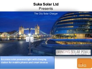 Suka Solar Ltd
Presents
An arena solar powered light with charging
station for mobile phones and smart devices
The City Solar Charger
 