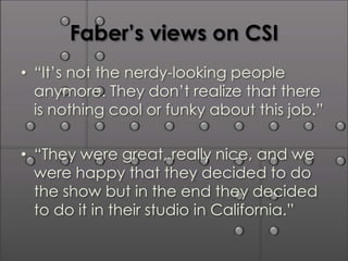 Faber’s views on CSI
• “It’s not the nerdy-looking people
  anymore. They don’t realize that there
  is nothing cool or funky about this job.”

• “They were great, really nice, and we
  were happy that they decided to do
  the show but in the end they decided
  to do it in their studio in California.”
 