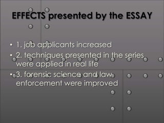 EFFECTS presented by the ESSAY


• 1. job applicants increased
• 2. techniques presented in the series
  were applied in real life
• 3. forensic science and law
  enforcement were improved
 
