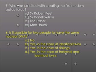 5. Who was credited with creating the first modern
police force?
            a.) Sir Robert Peel
            b.) Sir Ronell Wilson
            c.) Lisa Faber
            d.) Max Houck

6. Is it possible for two people to have the same
nuclear DNA?
                a.) No
                b.) Yes, in the case of identical twins
                c.) Yes, in the case of siblings
                d.) Yes, in the case of fraternal and
                       identical twins
 