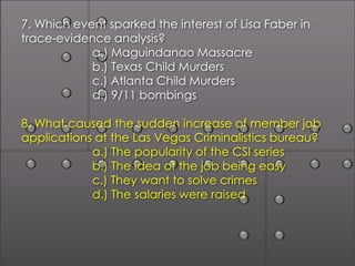7. Which event sparked the interest of Lisa Faber in
trace-evidence analysis?
            a.) Maguindanao Massacre
            b.) Texas Child Murders
            c.) Atlanta Child Murders
            d.) 9/11 bombings

8. What caused the sudden increase of member job
applications at the Las Vegas Criminalistics bureau?
            a.) The popularity of the CSI series
            b.) The idea of the job being easy
            c.) They want to solve crimes
            d.) The salaries were raised
 