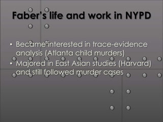 Faber’s life and work in NYPD

• Became interested in trace-evidence
  analysis (Atlanta child murders)
• Majored in East Asian studies (Harvard)
  and still followed murder cases
 