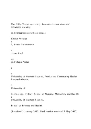 The CSI effect at university: forensic science students’
television viewing
and perceptions of ethical issues
Roslyn Weaver
a
*, Yenna Salamonson
a
, Jane Koch
a,b
and Glenn Porter
c
a
University of Western Sydney, Family and Community Health
Research Group;
b
University of
Technology, Sydney, School of Nursing, Midwifery and Health;
c
University of Western Sydney,
School of Science and Health
(Received 3 January 2012; final version received 3 May 2012)
 