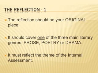 THE REFLECTION - 1
 The reflection should be your ORIGINAL
piece.
 It should cover one of the three main literary
genres: PROSE, POETRY or DRAMA.
 It must reflect the theme of the Internal
Assessment.
 