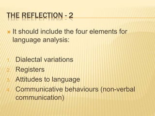 THE REFLECTION - 2
 It should include the four elements for
language analysis:
1. Dialectal variations
2. Registers
3. Attitudes to language
4. Communicative behaviours (non-verbal
communication)
 