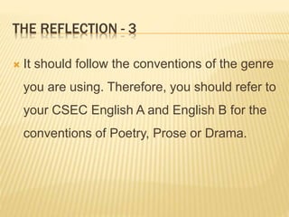 THE REFLECTION - 3
 It should follow the conventions of the genre
you are using. Therefore, you should refer to
your CSEC English A and English B for the
conventions of Poetry, Prose or Drama.
 
